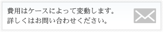 費用はケースによって変動します。
              詳しくはお問い合わせください。